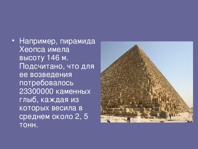 Например, пирамида Хеопса имела высоту 146 м. Подсчитано, что для ее возведения потребовалось 23300000 каменных глыб, каждая из которых весила в среднем около 2, 5 тонн.