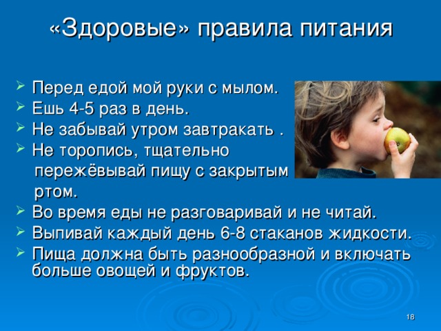 «Здоровые» правила питания Перед едой мой руки с мылом. Ешь 4-5 раз в день. Не забывай утром завтракать . Не торопись, тщательно  пережёвывай пищу с закрытым  ртом. Во время еды не разговаривай и не читай. Выпивай каждый день 6-8 стаканов жидкости. Пища должна быть разнообразной и включать больше овощей и фруктов.