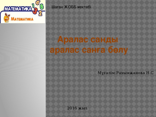 Шаған ЖОББ мектебі Аралас санды  аралас санға бөлу Мұғалім:Рахымжанова Н.С 2016 жыл