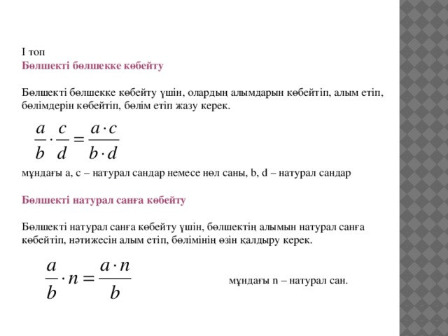 І топ   Бөлшекті бөлшекке көбейту   Бөлшекті бөлшекке көбейту үшін, олардың алымдарын көбейтіп, алым етіп, бөлімдерін көбейтіп, бөлім етіп жазу керек.     мұндағы а, с – натурал сандар немесе нөл саны, b, d – натурал сандар  Бөлшекті натурал санға көбейту    Бөлшекті натурал санға көбейту үшін, бөлшектің алымын натурал санға көбейтіп, нәтижесін алым етіп, бөлімінің өзін қалдыру керек.      мұндағы n – натурал сан.