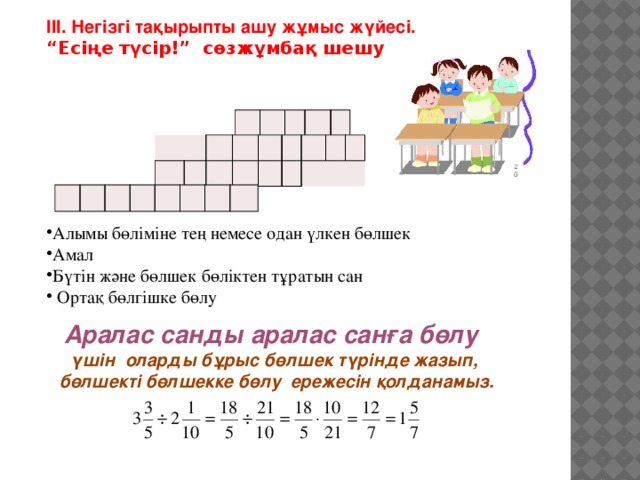 ІІІ. Негізгі тақырыпты ашу жұмыс жүйесі. “ Есіңе түсір!” сөзжұмбақ шешу            Алымы бөліміне тең немесе одан үлкен бөлшек Амал Бүтін және бөлшек бөліктен тұратын сан  Ортақ бөлгішке бөлу     Аралас санды аралас санға бөлу үшін оларды бұрыс бөлшек түрінде жазып,  бөлшекті бөлшекке бөлу ережесін қолданамыз.