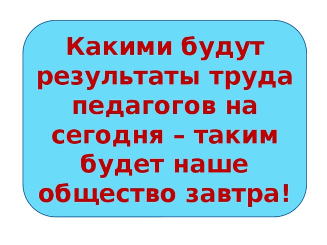 Какими будут результаты труда педагогов на сегодня – таким будет наше общество завтра! Какими будут результаты труда педагогов на сегодня – таким будет наше общество завтра.