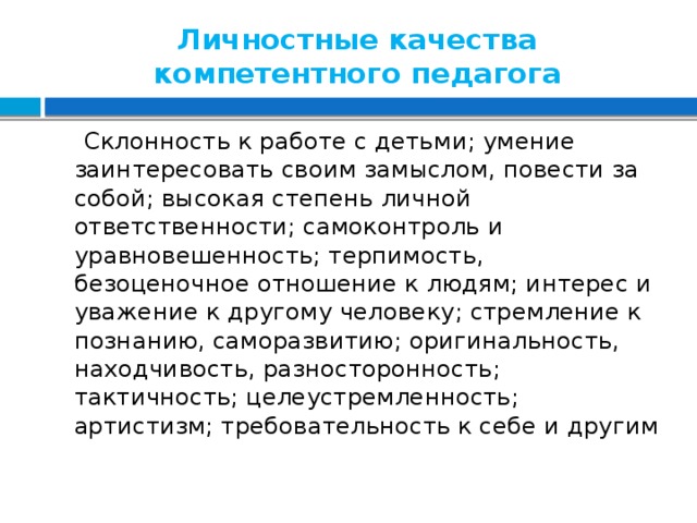 Личностные качества компетентного педагога  Склонность к работе с детьми; умение заинтересовать своим замыслом, повести за собой; высокая степень личной ответственности; самоконтроль и уравновешенность; терпимость, безоценочное отношение к людям; интерес и уважение к другому человеку; стремление к познанию, саморазвитию; оригинальность, находчивость, разносторонность; тактичность; целеустремленность; артистизм; требовательность к себе и другим