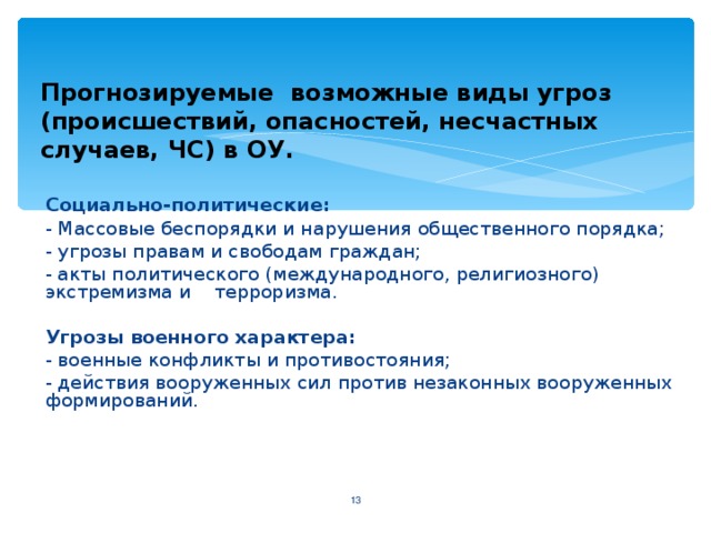 Прогнозируемые возможные виды угроз (происшествий, опасностей, несчастных случаев, ЧС) в ОУ.  Социально-политические :  - Массовые беспорядки и нарушения общественного порядка;  - угрозы правам и свободам граждан;  - акты политического (международного, религиозного) экстремизма и  терроризма.  Угрозы военного характера :  - военные конфликты и противостояния ;  - действия вооруженных сил против незаконных вооруженных формирований.