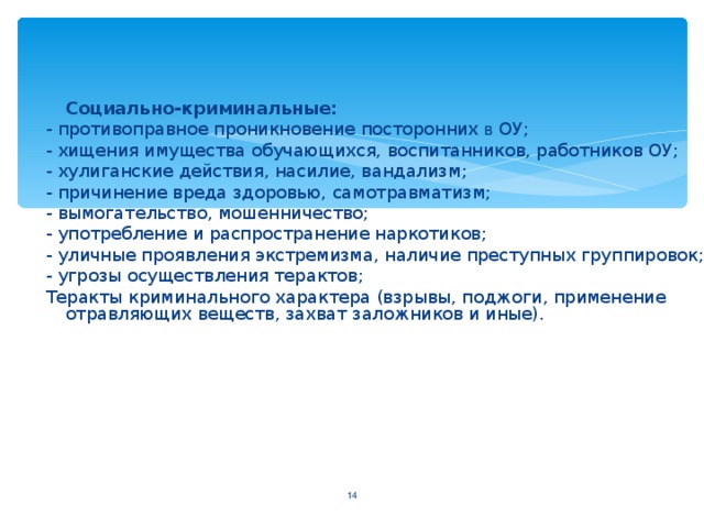 Социально-криминальные: - противоправное проникновение посторонних в ОУ; - хищения имущества обучающихся, воспитанников, работников ОУ; - хулиганские действия, насилие, вандализм ; - причинение вреда здоровью, самотравматизм ; - вымогательство, мошенничество ; - употребление и распространение наркотиков ; - уличные проявления экстремизма, наличие преступных группировок; - угрозы осуществления терактов ; Теракты криминального характера (взрывы, поджоги, применение отравляющих веществ, захват заложников и иные).