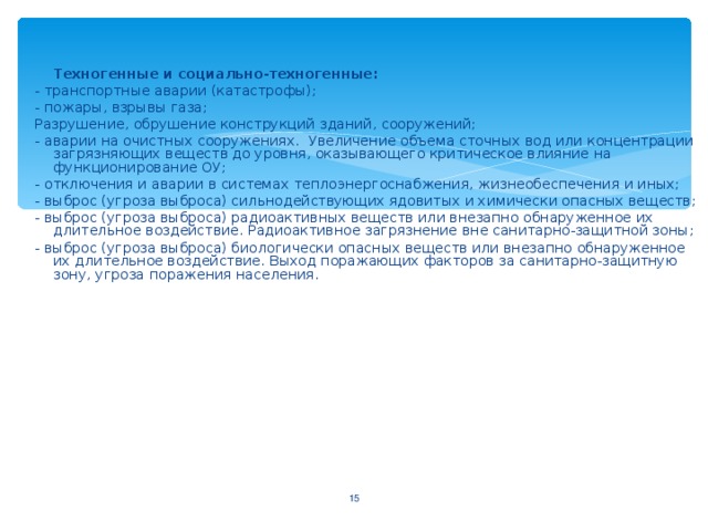 Техногенные и социально-техногенные : - транспортные аварии (катастрофы) ; - пожары, взрывы газа ; Разрушение, обрушение конструкций зданий, сооружений; - аварии на очистных сооружениях. Увеличение объема сточных вод или концентрации загрязняющих веществ до уровня, оказывающего критическое влияние на функционирование ОУ; - отключения и аварии в системах теплоэнергоснабжения, жизнеобеспечения и иных; - выброс (угроза выброса) сильнодействующих ядовитых и химически опасных веществ; - выброс (угроза выброса) радиоактивных веществ или внезапно обнаруженное их длительное воздействие. Радиоактивное загрязнение вне санитарно-защитной зоны ; - выброс (угроза выброса) биологически опасных веществ или внезапно обнаруженное их длительное воздействие. Выход поражающих факторов за санитарно-защитную зону, угроза поражения населения.