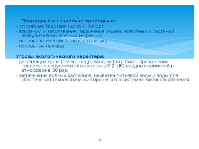 Природные и социально-природные : - стихийные бедствия (шторм, холод) ; - эпидемии и заболевания, заражения людей, животных и растений возбудителями опасных инфекций; - метеорологические опасные явления ; - природные пожары. Угрозы экологического характера: - деградация суши (почвы, недр, ландшафта). Смог. Превышение предельно допустимых концентраций (ПДК) вредных примесей в атмосфере в 30 раз; - загрязнение водных бассейнов, нехватка питьевой воды и воды для обеспечения технологических процессов в системах жизнеобеспечения.