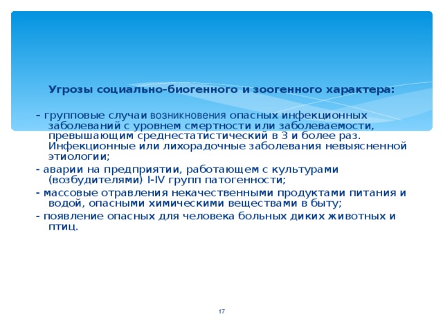 Угрозы социально-биогенного и зоогенного характера: - групповые случаи возникновения опасных инфекционных заболеваний с уровнем смертности или заболеваемости, превышающим среднестатистический в 3 и более раз. Инфекционные или лихорадочные заболевания невыясненной этиологии; - аварии на предприятии, работающем с культурами (возбудителями) I - IV групп патогенности; - массовые отравления некачественными продуктами питания и водой, опасными химическими веществами в быту; - появление опасных для человека больных диких животных и птиц.