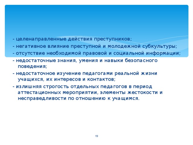 - целенаправленные действия преступников ; - негативное влияние преступной и молодежной субкультуры; - отсутствие необходимой правовой и социальной информации; - недостаточные знания, умения и навыки безопасного поведения; - недостаточное изучение педагогами реальной жизни учащихся, их интересов и контактов; - излишняя строгость отдельных педагогов в период аттестационных мероприятии, элементы жестокости и несправедливости по отношению к учащимся.