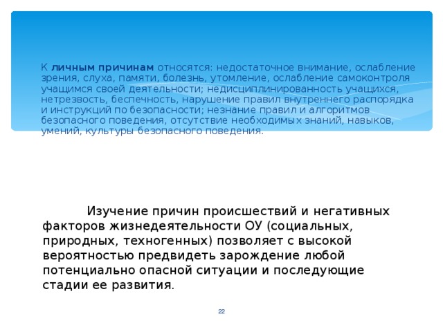 К личным причинам относятся: недостаточное внимание, ослабление зрения, слуха, памяти, болезнь, утомление, ослабление самоконтроля учащимся своей деятельности; недисциплинированность учащихся, нетрезвость, беспечность, нарушение правил внутреннего распорядка и инструкций по безопасности; незнание правил и алгоритмов безопасного поведения, отсутствие необходимых знаний, навыков, умений, культуры безопасного поведения.  Изучение причин происшествий и негативных факторов жизнедеятельности ОУ (социальных, природных, техногенных) позволяет с высокой вероятностью предвидеть зарождение любой потенциально опасной ситуации и последующие стадии ее развития.