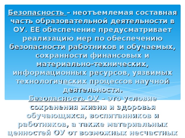 Безопасность – неотъемлемая составная часть образовательной деятельности в ОУ. ЕЕ обеспечение предусматривает реализацию мер по обеспечению безопасности работников и обучаемых, сохранности финансовых и материально-технических, информационных ресурсов, уязвимых технологических процессов научной деятельности.  Безопасность ОУ – это условие сохранения жизни и здоровья обучающихся, воспитанников и работников, а также материальных ценностей ОУ от возможных несчастных случаев, пожаров, аварий и других ЧС.