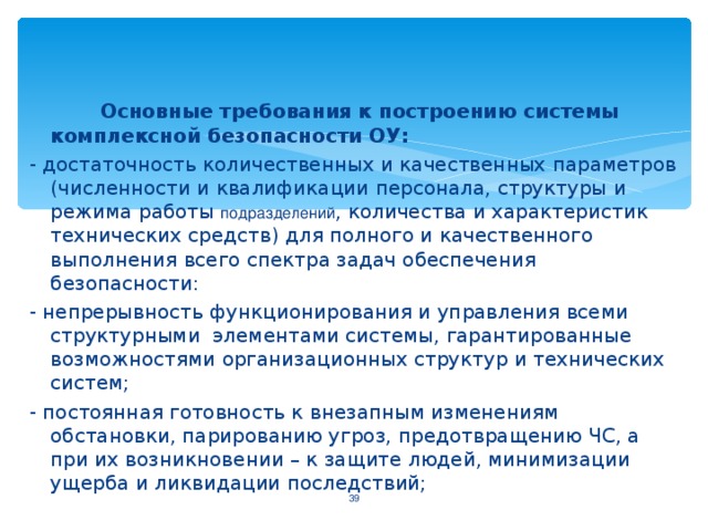 Основные требования к построению системы комплексной безопасности ОУ: - достаточность количественных и качественных параметров (численности и квалификации персонала, структуры и режима работы подразделений , количества и характеристик технических средств) для полного и качественного выполнения всего спектра задач обеспечения безопасности: - непрерывность функционирования и управления всеми структурными элементами системы, гарантированные возможностями организационных структур и технических систем; - постоянная готовность к внезапным изменениям обстановки, парированию угроз, предотвращению ЧС, а при их возникновении – к защите людей, минимизации ущерба и ликвидации последствий;