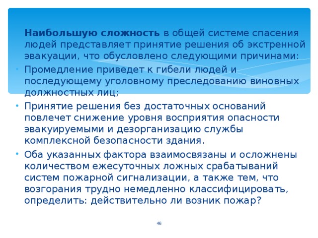 Наибольшую сложность в общей системе спасения людей представляет принятие решения об экстренной эвакуации, что обусловлено следующими причинами: Промедление приведет к гибели людей и последующему уголовному преследованию виновных должностных лиц; Принятие решения без достаточных оснований повлечет снижение уровня восприятия опасности эвакуируемыми и дезорганизацию службы комплексной безопасности здания. Оба указанных фактора взаимосвязаны и осложнены количеством ежесуточных ложных срабатываний систем пожарной сигнализации, а также тем, что возгорания трудно немедленно классифицировать, определить: действительно ли возник пожар? 44