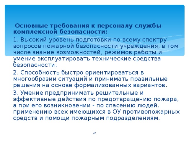   Основные требования к персоналу службы комплексной безопасности:  1. Высокий уровень подготовки по всему спектру вопросов пожарной безопасности учреждения, в том числе знание возможностей, режимов работы и умение эксплуатировать технические средства безопасности.  2. Способность быстро ориентироваться в многообразии ситуаций и принимать правильные решения на основе формализованных вариантов.  3. Умение предпринимать решительные и эффективные действия по предотвращению пожара, а при его возникновении - по спасению людей, применению всех имеющихся в ОУ противопожарных средств и помощи пожарным подразделениям. 44