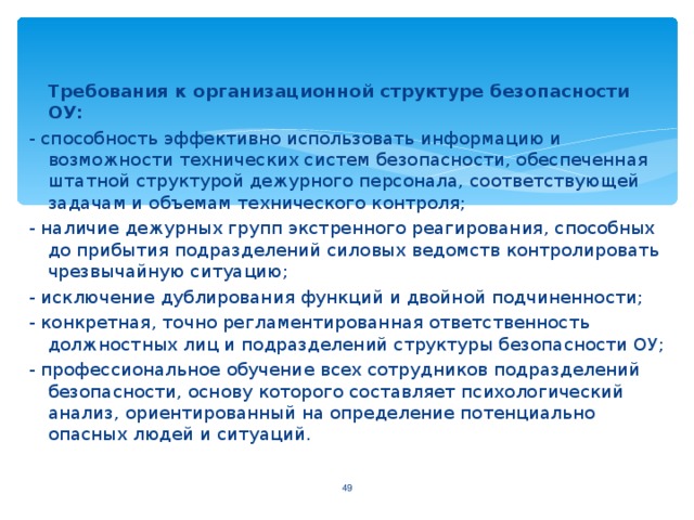 Требования к организационной структуре безопасности ОУ: - способность эффективно использовать информацию и возможности технических систем безопасности, обеспеченная штатной структурой дежурного персонала, соответствующей задачам и объемам технического контроля; - наличие дежурных групп экстренного реагирования, способных до прибытия подразделений силовых ведомств контролировать чрезвычайную ситуацию; - исключение дублирования функций и двойной подчиненности; - конкретная, точно регламентированная ответственность должностных лиц и подразделений структуры безопасности ОУ; - профессиональное обучение всех сотрудников подразделений безопасности, основу которого составляет психологический анализ, ориентированный на определение потенциально опасных людей и ситуаций. 44