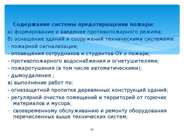 Содержание системы предотвращения пожара: а) формирование и введение противопожарного режима; б) оснащение зданий и сооружений техническими системами: - пожарной сигнализации; - оповещения сотрудников и студентов ОУ о пожаре; - противопожарного водоснабжения и огнетушителями; - пожаротушения (в том числе автоматическими); - дымоудаления ; в) выполнение работ по: - огнезащитной пропитке деревянных конструкций зданий; - регулярной очистке помещений и территорий от горючих материалов и мусора; своевременному обслуживанию и ремонту оборудования перечисленных выше технических систем;