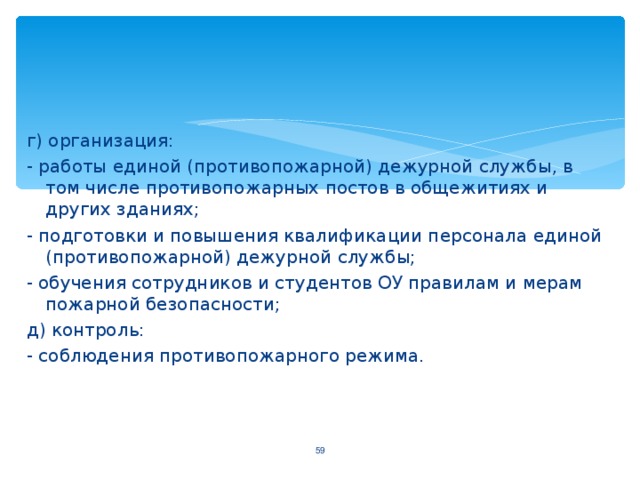 г) организация: - работы единой (противопожарной) дежурной службы, в том числе противопожарных постов в общежитиях и других зданиях; - подготовки и повышения квалификации персонала единой (противопожарной) дежурной службы; - обучения сотрудников и студентов ОУ правилам и мерам пожарной безопасности; д) контроль: - соблюдения противопожарного режима.