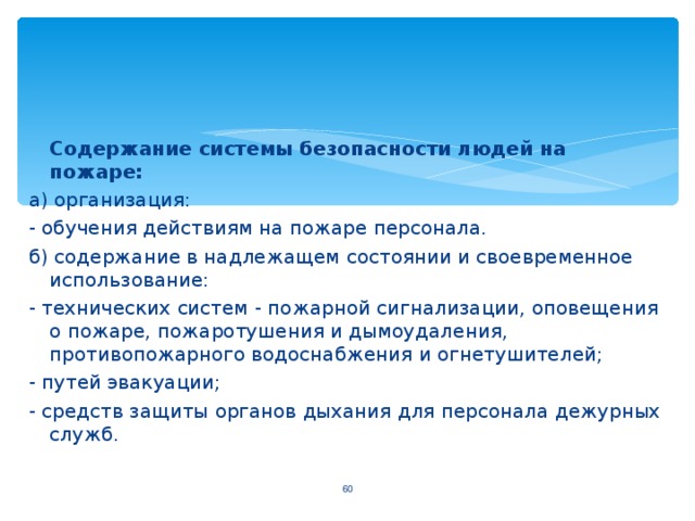 Содержание системы безопасности людей на пожаре: а) организация: - обучения действиям на пожаре персонала. б) содержание в надлежащем состоянии и своевременное использование: - технических систем - пожарной сигнализации, оповещения о пожаре, пожаротушения и дымоудаления, противопожарного водоснабжения и огнетушителей; - путей эвакуации; - средств защиты органов дыхания для персонала дежурных служб.