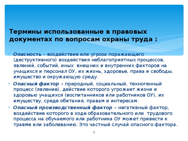 Термины использованные в правовых документах по вопросам охраны труда : Опасность – воздействие или угроза поражающего (деструктивного) воздействия неблагоприятных процессов, явлений, событий, иных внешних и внутренних факторов на учащихся и персонал ОУ, их жизнь, здоровье, права и свободы, имущество и окружающую среду. Опасный фактор – природный, социальный, техногенный процесс (явление), действие которого угрожает жизни и здоровью учащихся (воспитанников или работников ОУ), их имуществу, среде обитания, правам и интересам. Опасный производственный фактор – негативный фактор, воздействие которого в ходе образовательного или трудового процесса на обучаемого или работника ОУ может привести к травме или заболеванию. Это частный случай опасного фактора.