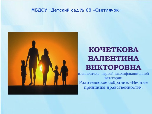 МБДОУ « Детский сад № 68 «Светлячок»   Кочеткова Валентина Викторовна  воспитатель первой квалификационной категории  Родительское собрание: «Вечные принципы нравственности».