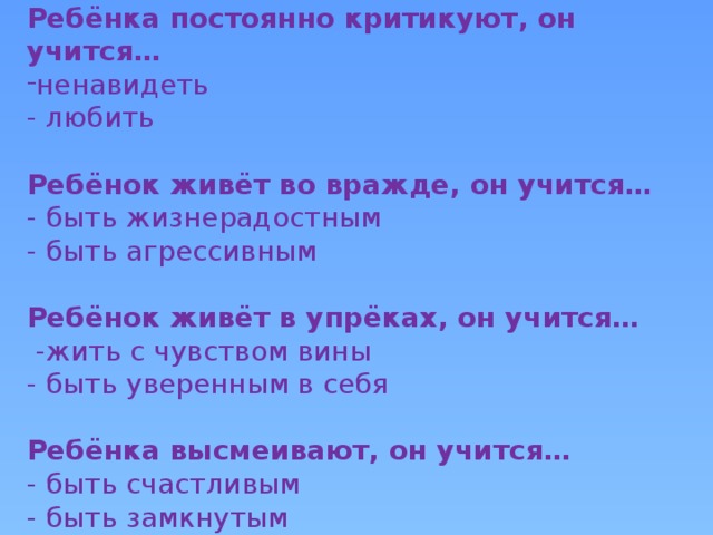 Ребёнка постоянно критикуют, он учится… ненавидеть - любить Ребёнок живёт во вражде, он учится… - быть жизнерадостным - быть агрессивным Ребёнок живёт в упрёках, он учится…  -жить с чувством вины - быть уверенным в себя Ребёнка высмеивают, он учится… - быть счастливым - быть замкнутым