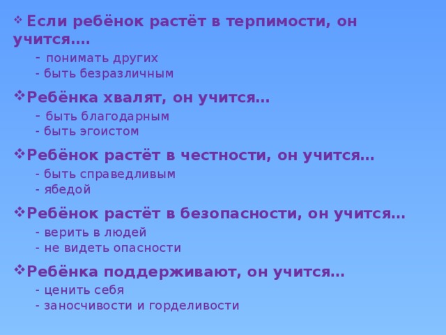 Если ребёнок растёт в терпимости, он учится….  - понимать других  - быть безразличным Ребёнка хвалят, он учится…  - быть благодарным  - быть эгоистом Ребёнок растёт в честности, он учится…  - быть справедливым  - ябедой Ребёнок растёт в безопасности, он учится…  - верить в людей  - не видеть опасности Ребёнка поддерживают, он учится…