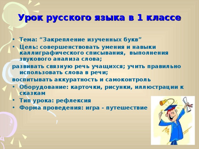 Урок русского языка в 1 классе Тема: “Закрепление изученных букв” Цель: совершенствовать умения и навыки каллиграфического списывания, выполнения звукового анализа слова; развивать связную речь учащихся; учить правильно использовать слова в речи; воспитывать аккуратность и самоконтроль