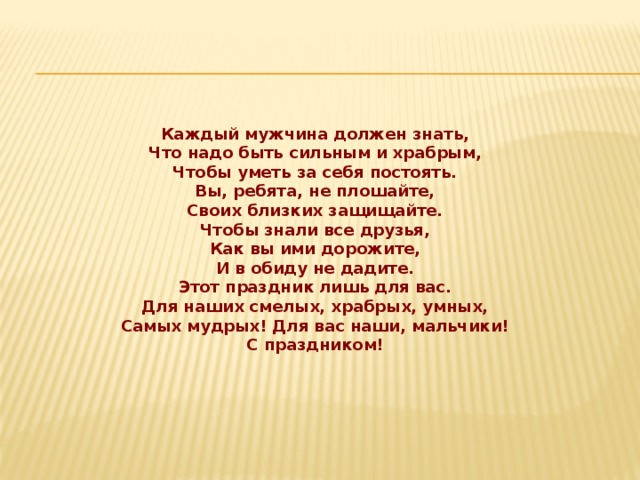 Каждый мужчина должен знать,  Что надо быть сильным и храбрым,  Чтобы уметь за себя постоять.  Вы, ребята, не плошайте,  Своих близких защищайте.  Чтобы знали все друзья,  Как вы ими дорожите,  И в обиду не дадите.  Этот праздник лишь для вас.  Для наших смелых, храбрых, умных,  Самых мудрых! Для вас наши, мальчики!  С праздником!