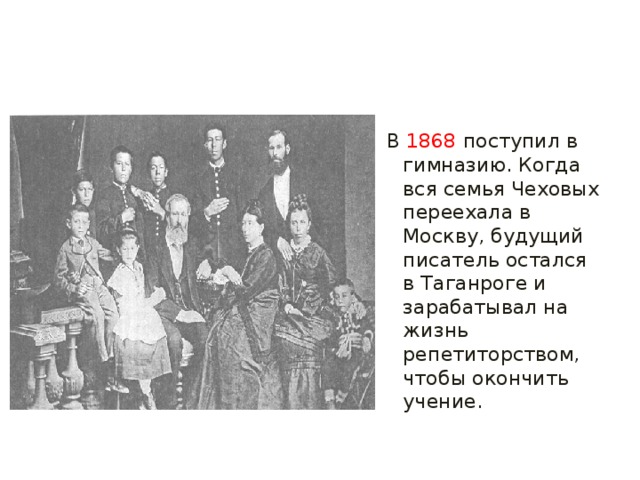 В  1868  поступил в гимназию. Когда вся семья Чеховых переехала в Москву, будущий писатель остался в Таганроге и зарабатывал на жизнь репетиторством, чтобы окончить учение.