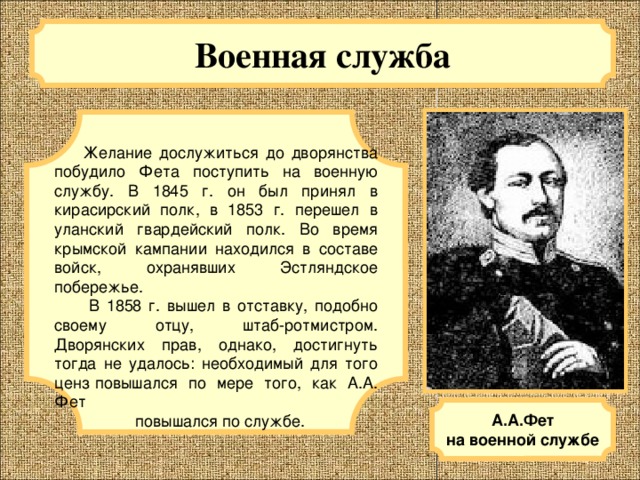 Военная служба   Желание дослужиться до дворянства побудило Фета поступить на военную службу. В 1845 г. он был принял в кирасирский полк, в 1853 г. перешел в уланский гвардейский полк. Во время крымской кампании находился в составе войск, охранявших Эстляндское побережье.  В 1858 г. вышел в отставку, подобно своему отцу, штаб-ротмистром. Дворянских прав, однако, достигнуть тогда не удалось: необходимый для того ценз повышался по мере того, как А.А. Фет  повышался по службе. А.А.Фет на военной службе