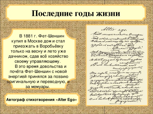 Последние годы жизни  В 1881 г. Фет-Шеншин купил в Москве дом и стал приезжать в Воробьёвку только на весну и лето уже дачником, сдав всё хозяйство своему управляющему.  В это время довольства и почёта Фет-Шеншин с новой энергией принялся за поэзию оригинальную и переводную, и за мемуары. Автограф стихотворения «Alter Ego»