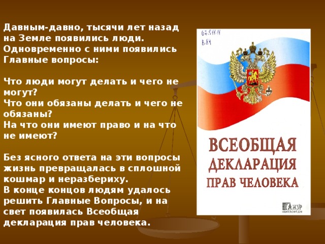 Давным-давно, тысячи лет назад на Земле появились люди. Одновременно с ними появились Главные вопросы:  Что люди могут делать и чего не могут? Что они обязаны делать и чего не обязаны? На что они имеют право и на что не имеют?  Без ясного ответа на эти вопросы жизнь превращалась в сплошной кошмар и неразбериху. В конце концов людям удалось решить Главные Вопросы, и на свет появилась Всеобщая декларация прав человека.    Со временем люди поняли, что ребенок нуждается в специальной охране и заботе