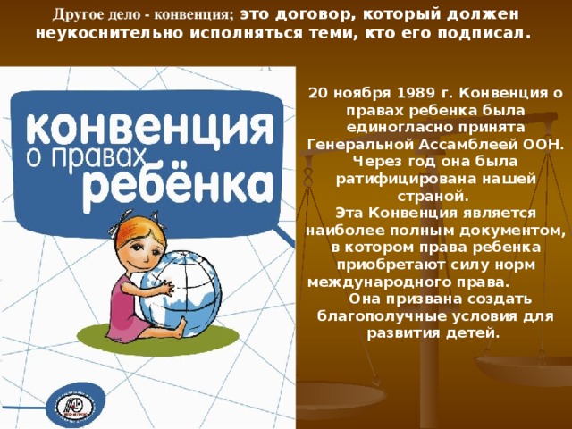 Другое дело - конвенция; это договор, который должен неукоснительно исполняться теми, кто его подписал. 20 ноября 1989 г. Конвенция о правах ребенка была единогласно принята Генеральной Ассамблеей ООН. Через год она была ратифицирована нашей страной. Эта Конвенция является наиболее полным документом, в котором права ребенка приобретают силу норм международного права. Она призвана создать благополучные условия для развития детей.