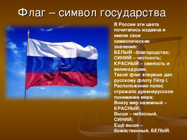 Флаг – символ государства В России эти цвета почитались издавна и имели свои символические значения: БЕЛЫЙ –благородство; СИНИЙ – честность; КРАСНЫЙ – смелость и великодушие. Такой флаг впервые дал русскому флоту Пётр I. Расположение полос отражало древнерусское понимание мира: Внизу мир наземный – КРАСНЫЙ; Выше – небесный, СИНИЙ; Ещё выше – божественный, БЕЛЫЙ.