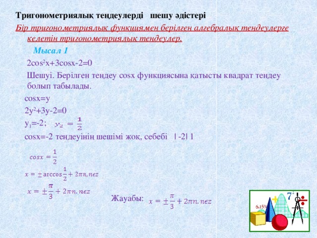 Тригонометриялық теңдеулерді шешу әдістері Бір тригонометриялық функциямен берілген алгебралық теңдеулерге келетін тригонометриялық теңдеулер.  Мысал 1  2cos 2 x+3cosx-2=0  Шешуі. Берілген теңдеу cosx функциясына қатысты квадрат теңдеу болып табылады.  cosx=y  2y 2 +3y-2=0  y 1 =-2;  cosx=-2 теңдеуінің шешімі жоқ, себебі | -2| 1  Жауабы: