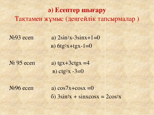 ә) Есептер шығару  Тақтамен жұмыс (деңгейлік тапсырмалар ) № 93 есеп а) 2sin 2 x-3sinx+1=0  в) 6tg 2 x+tgx-1=0 № 95 есеп а) tgx+3сtgx =4  в) сtg 2 x -3=0 № 96 есеп а) cos7x+cosx =0  б) 3sin 2 x + sinxcosx = 2cos 2 x