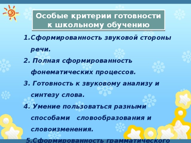 Особые критерии готовности к школьному обучению Сформированность звуковой стороны речи. 2. Полная сформированность фонематических процессов. 3. Готовность к звуковому анализу и синтезу слова. 4. Умение пользоваться разными способами словообразования и словоизменения.  5.Сформированность грамматического строя речи.