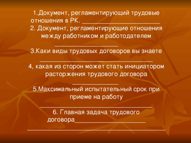 1.Документ, регламентирующий трудовые отношения в РК. ______________________ 2. Документ, регламентирующие отношения между работником и работодателем __________________ 3.Каки виды трудовых договоров вы знаете ________________________________ 4, какая из сторон может стать инициатором расторжения трудового договора _____________ 5.Максимальный испытательный срок при приеме на работу ________________________________ 6. Главная задача трудового договора____________________ _______________________________________