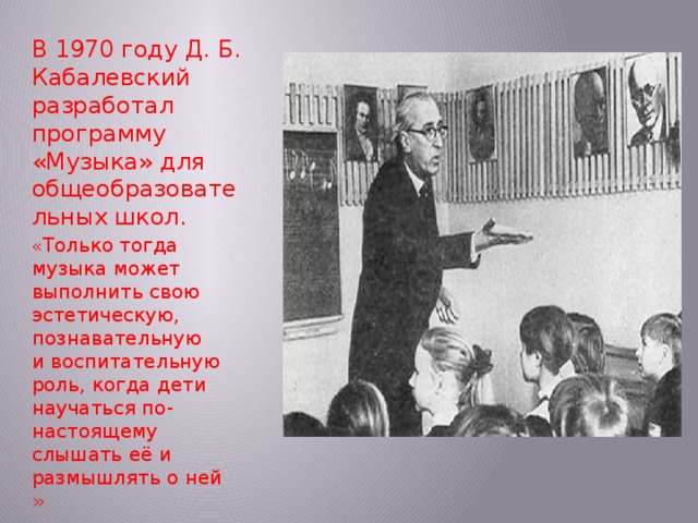 В 1970 году Д. Б. Кабалевский разработал программу «Музыка» для общеобразовательных школ.  « Только тогда музыка может выполнить свою эстетическую, познавательную и воспитательную роль, когда дети научаться по-настоящему слышать её и размышлять о ней »