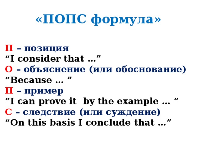 «ПОПС формула» П  – позиция “ I consider that …” О  – объяснение (или обоснование) “ Because … ” П  – пример “ I can prove it by the example … ” С  – следствие (или суждение) “ On this basis I conclude that …”