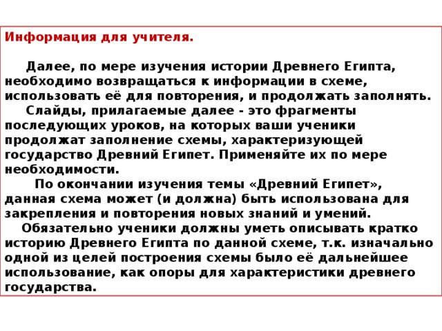 Информация для учителя.   Далее, по мере изучения истории Древнего Египта, необходимо возвращаться к информации в схеме, использовать её для повторения, и продолжать заполнять.  Слайды, прилагаемые далее - это фрагменты последующих уроков, на которых ваши ученики продолжат заполнение схемы, характеризующей государство Древний Египет. Применяйте их по мере необходимости.  По окончании изучения темы «Древний Египет», данная схема может (и должна) быть использована для закрепления и повторения новых знаний и умений.  Обязательно ученики должны уметь описывать кратко историю Древнего Египта по данной схеме, т.к. изначально одной из целей построения схемы было её дальнейшее использование, как опоры для характеристики древнего государства.