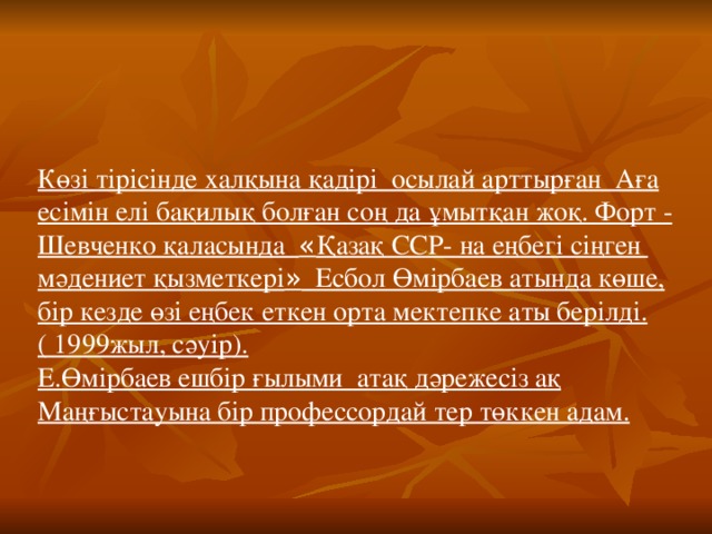 Көзі тірісінде халқына қадірі осылай арттырған Аға есімін елі бақилық болған соң да ұмытқан жоқ. Форт - Шевченко қаласында « Қазақ ССР- на еңбегі сіңген мәдениет қызметкері » Есбол Өмірбаев атында көше, бір кезде өзі еңбек еткен орта мектепке аты берілді. ( 1999жыл, сәуір). Е.Өмірбаев ешбір ғылыми атақ дәрежесіз ақ Маңғыстауына бір профессордай тер төккен адам.