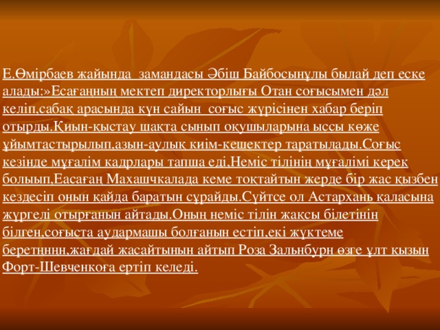 Е.Өмірбаев жайында замандасы Әбіш Байбосынұлы былай деп еске алады:»Есағаңның мектеп директорлығы Отан соғысымен дәл келіп,сабақ арасында күн сайын соғыс жүрісінен хабар беріп отырды.Қиын-қыстау шақта сынып оқушыларына ыссы көже ұйымтастырылып,азын-аулық киім-кешектер таратылады.Соғыс кезінде мұғалім кадрлары тапша еді,Неміс тілінің мұғалімі керек болыып,Еасағаң Махашчкалада кеме тоқтайтын жерде бір жас қызбен кездесіп онын қайда баратын сұрайды.Сүйтсе ол Астархань қаласына жүргелі отырғанын айтады.Оның неміс тілін жақсы білетінін білген,соғыста аудармашы болғанын естіп,екі жүктеме беретңнңн,жағдай жасайтынын айтып Роза Зальнбурн өзге ұлт қызын Форт-Шевченкоға ертіп келеді.