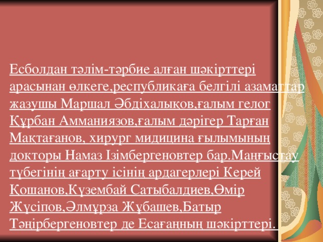 Есболдан тәлім­-тәрбие алған шәкірттері арасынан өлкеге,республикаға белгілі азаматтар жазушы Маршал Әбдіхалықов,ғалым гелог Құрбан Амманиязов,ғалым дәрігер Тарған Мақтағанов, хирург мидицина ғылымының докторы Намаз Ізімбергеновтер бар.Маңғыстау түбегінің ағарту ісінің ардагерлері Керей Қошанов,Күзембай Сатыбалдиев,Өмір Жүсіпов,Әлмұрза Жұбашев,Батыр Тәңірбергеновтер де Есағаңның шәкірттері.