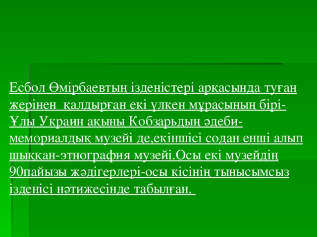 Есбол Өмірбаевтың ізденістері арқасында туған жерінен қалдырған екі үлкен мұрасының бірі- Ұлы Украин ақыны Кобзарьдың әдеби-мемориалдық музейі де,екіншісі содан енші алып шыққан-этнография музейі.Осы екі музейдің 90пайызы жәдігерлері-осы кісінің тынысымсыз ізденісі нәтижесінде табылған.