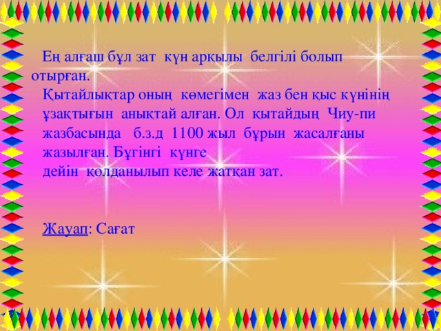 Ең алғаш бұл зат күн арқылы белгілі болып отырған. Қытайлықтар оның көмегімен жаз бен қыс күнінің ұзақтығын анықтай алған. Ол қытайдың Чиу-пи жазбасында б.з.д 1100 жыл бұрын жасалғаны жазылған. Бұгінгі күнге дейін қолданылып келе жатқан зат.   Жауап : Сағат