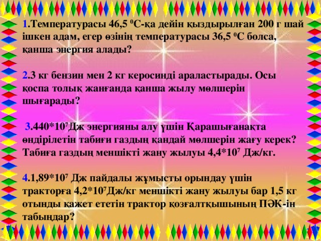 1 .Температурасы 46,5  0 С-қа дейін қыздырылған 200 г шай ішкен адам, егер өзінің температурасы 36,5  0 С болса,  қанша энергия алады?  2 .3 кг бензин мен 2 кг керосинді араластырады. Осы қоспа толық жанғанда қанша жылу мөлшерін шығарады?   3 .440*10 7 Дж энергияны алу үшін Қарашығанақта өндірілетін табиғи газдың қандай мөлшерін жағу керек? Табиға газдың меншікті жану жылуы 4,4*10 7  Дж/кг.  4 .1,89*10 7  Дж пайдалы жұмысты орындау үшін тракторға 4,2*10 7 Дж/кг меншікті жану жылуы бар 1,5 кг отынды қажет ететін трактор қозғалтқышының ПӘК-ін табыңдар?