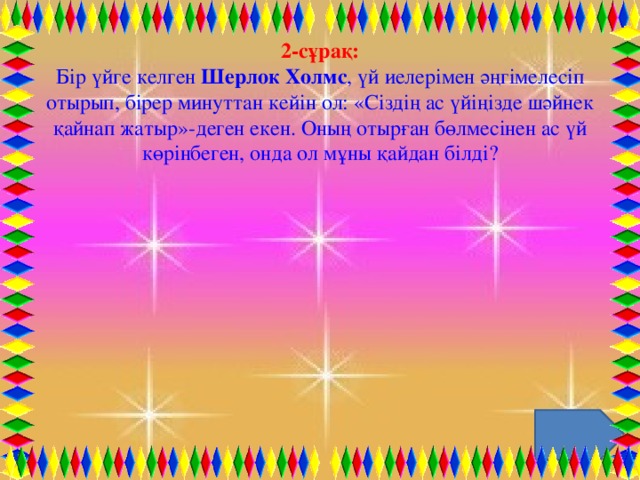 2-сұрақ: Бір үйге келген  Шерлок Холмс , үй иелерімен әңгімелесіп отырып, бірер минуттан кейін ол: «Сіздің ас үйіңізде шәйнек қайнап жатыр»-деген екен. Оның отырған бөлмесінен ас үй көрінбеген, онда ол мұны қайдан білді?