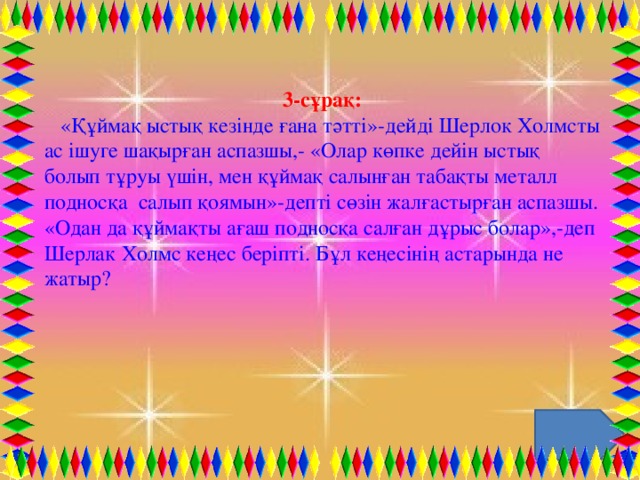 3-сұрақ:    «Құймақ ыстық кезінде ғана тәтті»-дейді Шерлок Холмсты ас ішуге шақырған аспазшы,- «Олар көпке дейін ыстық болып тұруы үшін, мен құймақ салынған табақты металл подносқа  салып қоямын»-депті сөзін жалғастырған аспазшы. «Одан да құймақты ағаш подносқа салған дұрыс болар»,-деп Шерлак Холмс кеңес беріпті. Бұл кеңесінің астарында не жатыр?