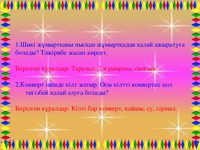 1.Шикі жұмыртқаны пысқан жұмыртқадан қалай ажыратуға болады? Тәжірибе жасап көрсет. Берілген құралдар: Тарелка, 2 жұмыртқа, сызғыш 2.Конверт ішінде кілт жатыр. Осы кілтті конвертке қол тигізбей қалай алуға болады? Берілген құралдар: Кілті бар конверт, қайшы, су, сіріңке.